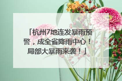 杭州7地连发暴雨预警，成全省降雨中心！局部大暴雨来袭！