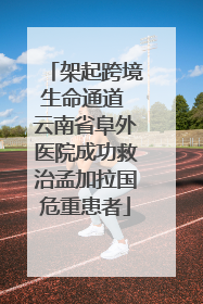 架起跨境生命通道 云南省阜外医院成功救治孟加拉国危重患者