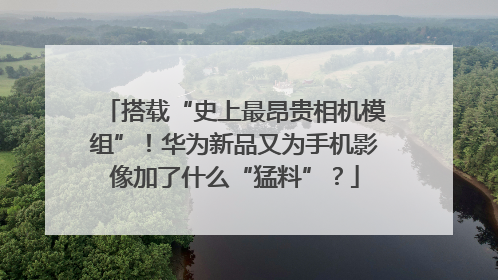 搭载“史上最昂贵相机模组”！华为新品又为手机影像加了什么“猛料”？