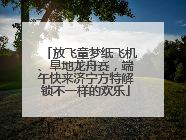 放飞童梦纸飞机、旱地龙舟赛，端午快来济宁方特解锁不一样的欢乐