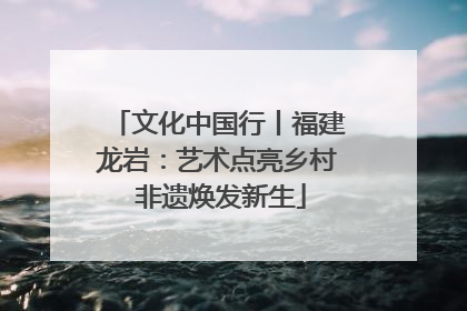 文化中国行丨福建龙岩：艺术点亮乡村 非遗焕发新生