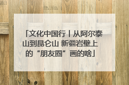 文化中国行丨从阿尔泰山到昆仑山 新疆岩壁上的“朋友圈”画的啥