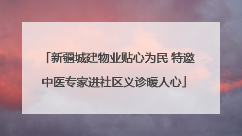 新疆城建物业贴心为民 特邀中医专家进社区义诊暖人心