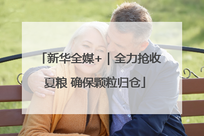 新华全媒+｜全力抢收夏粮 确保颗粒归仓