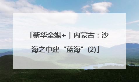 新华全媒+｜内蒙古：沙海之中建“蓝海”(2)