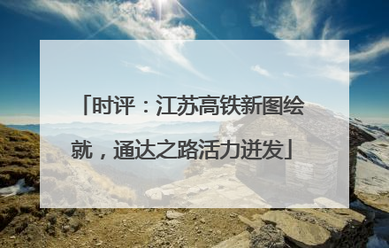 时评：江苏高铁新图绘就，通达之路活力迸发