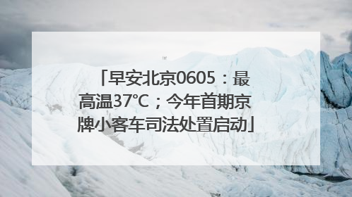 早安北京0605：最高温37℃；今年首期京牌小客车司法处置启动