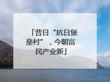 昔日“抗日堡垒村”，今朝富民产业新