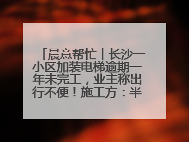晨意帮忙丨长沙一小区加装电梯逾期一年未完工，业主称出行不便！施工方：半月内完工