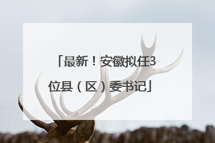 最新！安徽拟任3位县（区）委书记
