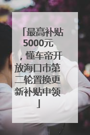 最高补贴5000元，懂车帝开放海口市第二轮置换更新补贴申领