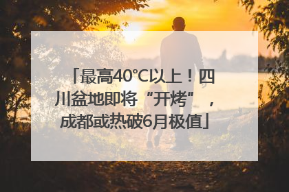 最高40℃以上！四川盆地即将“开烤”，成都或热破6月极值