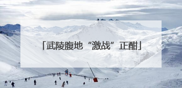 武陵腹地“激战”正酣