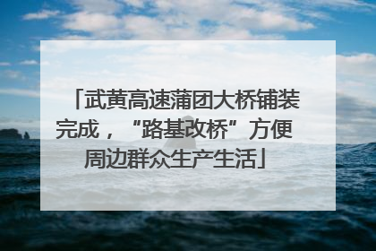 武黄高速蒲团大桥铺装完成，“路基改桥”方便周边群众生产生活