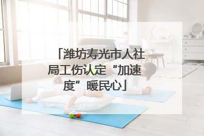 潍坊寿光市人社局工伤认定“加速度”暖民心