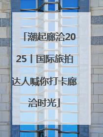 潮起廊洽2025丨国际旅拍达人喊你打卡廊洽时光