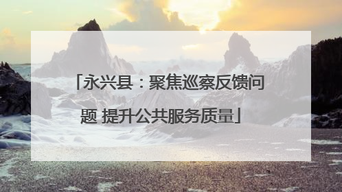 永兴县：聚焦巡察反馈问题 提升公共服务质量