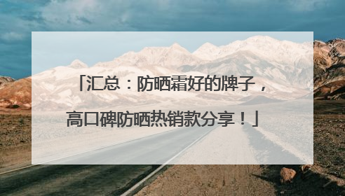 汇总：防晒霜好的牌子，高口碑防晒热销款分享！