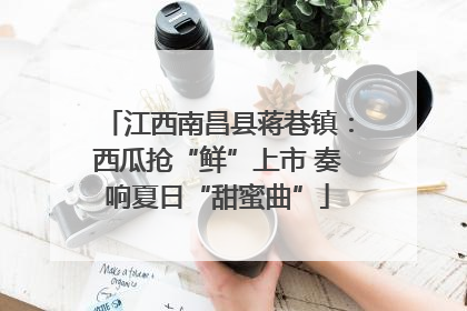 江西南昌县蒋巷镇：西瓜抢“鲜”上市 奏响夏日“甜蜜曲”