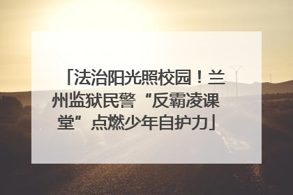 法治阳光照校园！兰州监狱民警“反霸凌课堂”点燃少年自护力