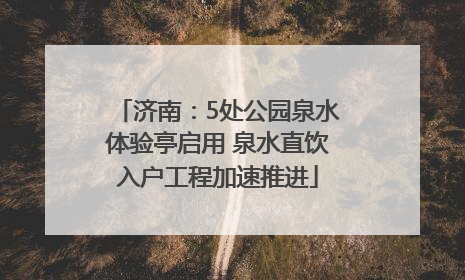 济南：5处公园泉水体验亭启用 泉水直饮入户工程加速推进