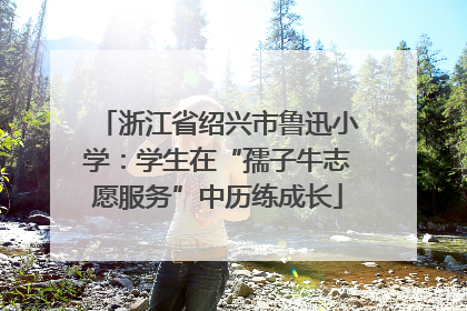 浙江省绍兴市鲁迅小学：学生在“孺子牛志愿服务”中历练成长