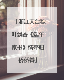 浙江天台粽叶飘香《端午家书》情牵归侨侨眷