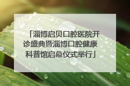 淄博启贝口腔医院开诊盛典暨淄博口腔健康科普馆启幕仪式举行