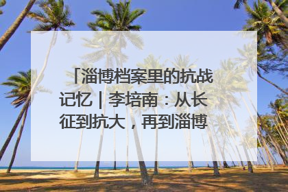 淄博档案里的抗战记忆｜李培南：从长征到抗大，再到淄博的革命足迹