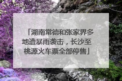湖南常德和张家界多地遭暴雨袭击，长沙至桃源火车票全部停售