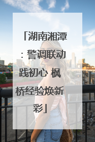 湖南湘潭：警调联动践初心 枫桥经验焕新彩