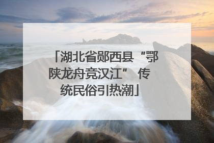 湖北省郧西县“鄂陕龙舟竞汉江” 传统民俗引热潮