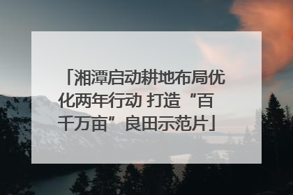 湘潭启动耕地布局优化两年行动 打造“百千万亩”良田示范片