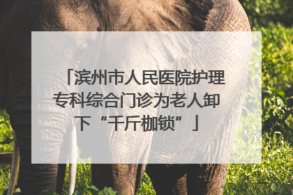 滨州市人民医院护理专科综合门诊为老人卸下“千斤枷锁”
