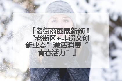 老街商圈展新颜！“老街区+非遗文创新业态”激活消费“青春活力”