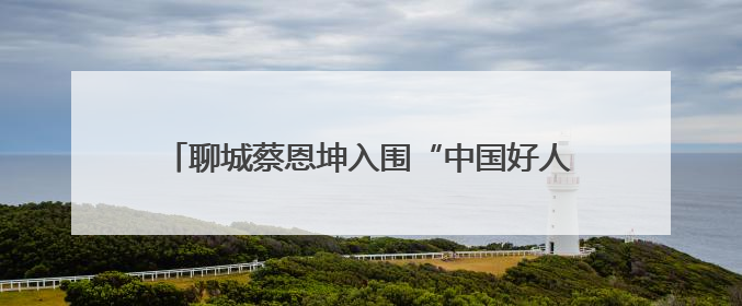 聊城蔡恩坤入围“中国好人榜”！快来为他加油助力