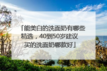 能美白的洗面奶有哪些精选，40到50岁建议买的洗面奶哪款好