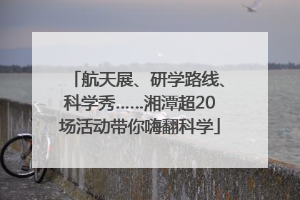 航天展、研学路线、科学秀……湘潭超20场活动带你嗨翻科学