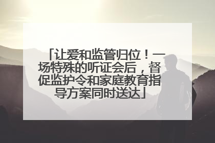 让爱和监管归位！一场特殊的听证会后，督促监护令和家庭教育指导方案同时送达