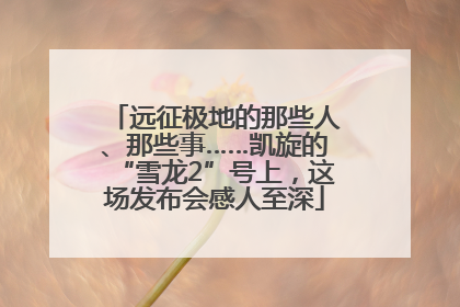 远征极地的那些人、那些事……凯旋的“雪龙2”号上，这场发布会感人至深