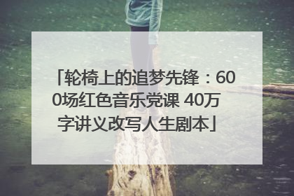 轮椅上的追梦先锋：600场红色音乐党课 40万字讲义改写人生剧本