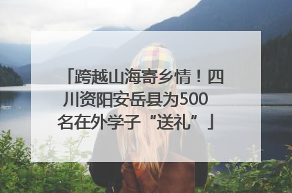 跨越山海寄乡情！四川资阳安岳县为500名在外学子“送礼”