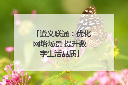 遵义联通：优化网络场景 提升数字生活品质