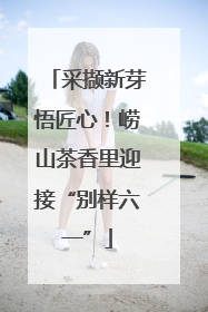 采撷新芽悟匠心！崂山茶香里迎接“别样六一”