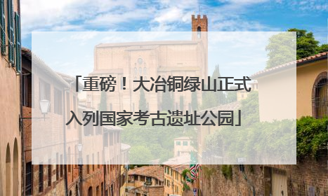 重磅！大冶铜绿山正式入列国家考古遗址公园