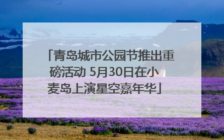 青岛城市公园节推出重磅活动 5月30日在小麦岛上演星空嘉年华