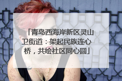 青岛西海岸新区灵山卫街道：架起民族连心桥，共绘社区同心圆