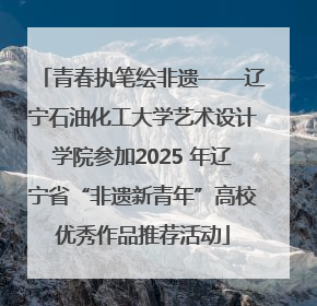 青春执笔绘非遗——辽宁石油化工大学艺术设计学院参加2025 年辽宁省“非遗新青年”高校优秀作品推荐活动