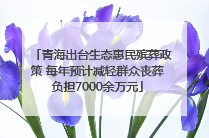 青海出台生态惠民殡葬政策 每年预计减轻群众丧葬负担7000余万元