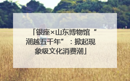 银座×山东博物馆“潮越五千年”：掀起现象级文化消费潮
